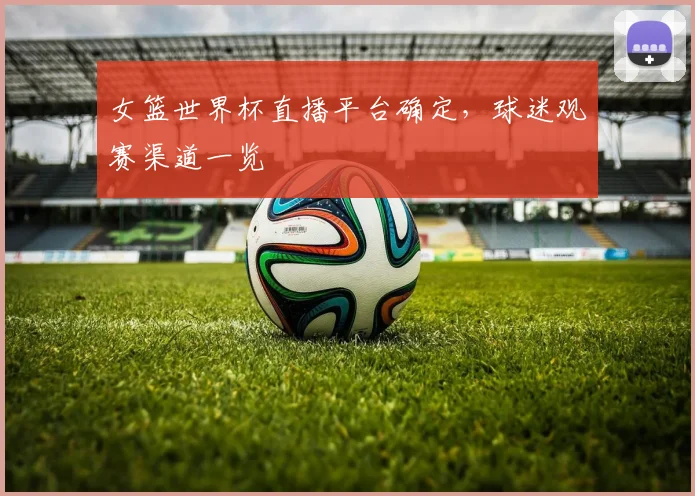 女篮世界杯直播平台确定，球迷观赛渠道一览