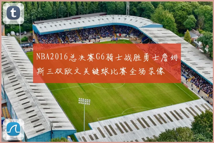 NBA2016总决赛G6骑士战胜勇士詹姆斯三双欧文关键球比赛全场录像