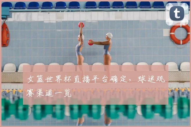 女篮世界杯直播平台确定,球迷观赛渠道一览