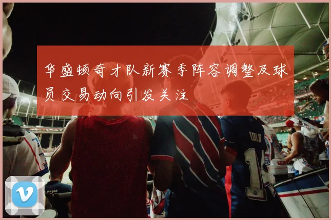 华盛顿奇才队新赛季阵容调整及球员交易动向引发关注