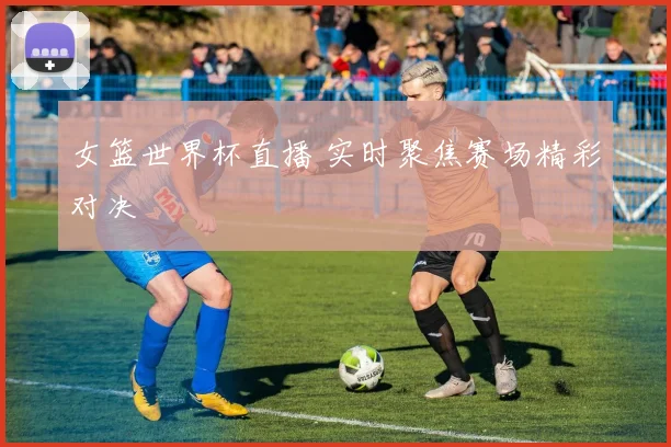 女篮世界杯直播 实时聚焦赛场精彩对决