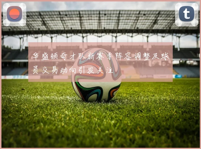 华盛顿奇才队新赛季阵容调整及球员交易动向引发关注