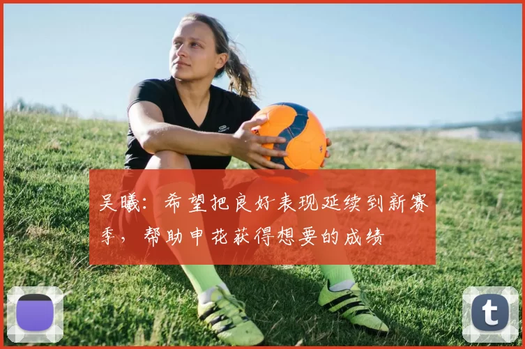 吴曦：希望把良好表现延续到新赛季，帮助申花获得想要的成绩