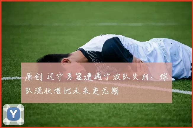 原创 辽宁男篮遭遇宁波队失利，球队现状堪忧未来更无期