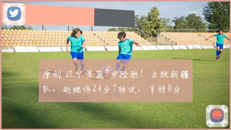 原创 辽宁男篮7分险胜！击败新疆队，赵继伟24分7助攻，亨特0分