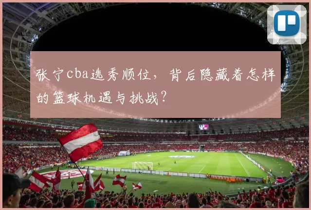 张宁cba选秀顺位，背后隐藏着怎样的篮球机遇与挑战？