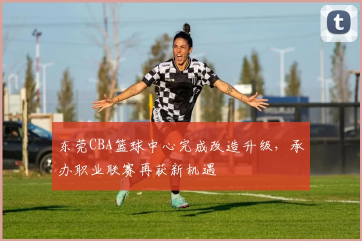 东莞CBA篮球中心完成改造升级，承办职业联赛再获新机遇