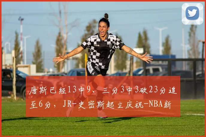 唐斯已经13中9、三分3中3砍23分追至6分，JR-史密斯起立庆祝-NBA新闻