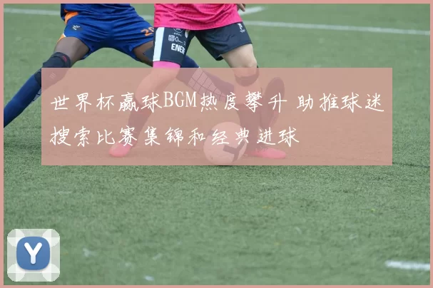 世界杯赢球BGM热度攀升 助推球迷搜索比赛集锦和经典进球