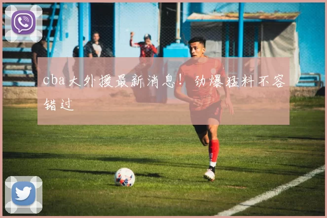 cba大外援最新消息！劲爆猛料不容错过