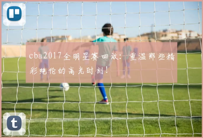 cba2017全明星赛回放：重温那些精彩绝伦的高光时刻！