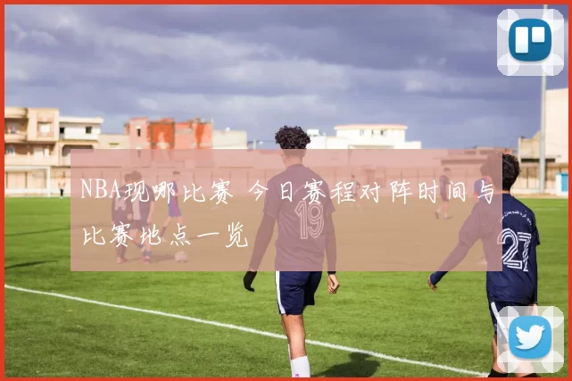 NBA现哪比赛 今日赛程对阵时间与比赛地点一览