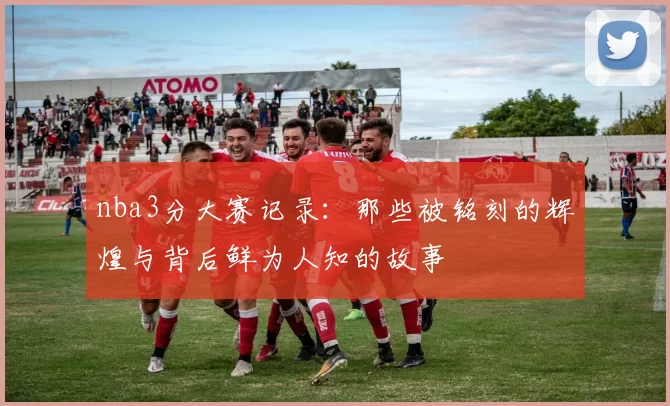 nba3分大赛记录：那些被铭刻的辉煌与背后鲜为人知的故事