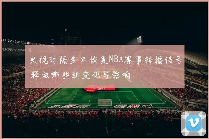 央视时隔多年恢复NBA赛事转播信号 释放哪些新变化与影响