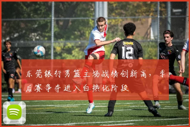 东莞银行男篮主场战绩创新高，季后赛争夺进入白热化阶段