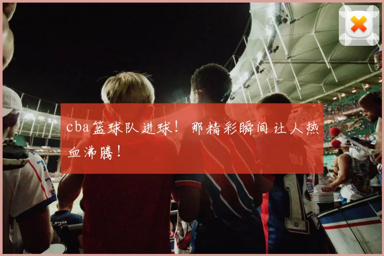 cba篮球队进球！那精彩瞬间让人热血沸腾！