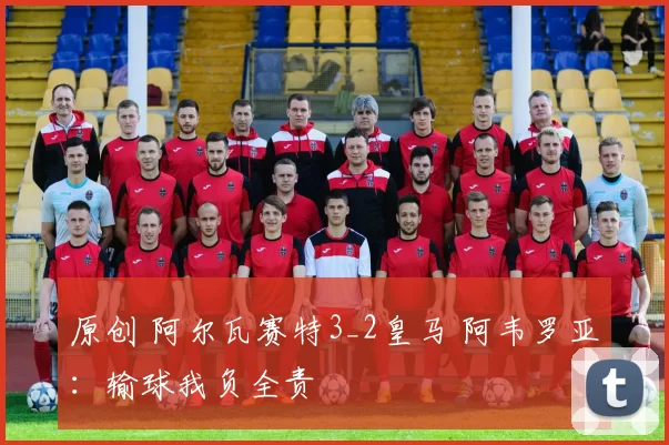 原创 阿尔瓦赛特3_2皇马 阿韦罗亚：输球我负全责
