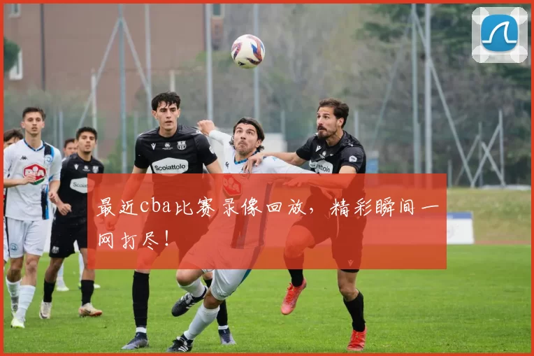 最近cba比赛录像回放，精彩瞬间一网打尽！