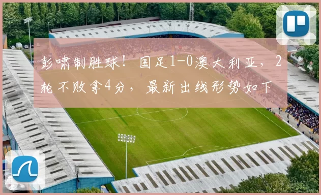 彭啸制胜球！国足1-0澳大利亚，2轮不败拿4分，最新出线形势如下