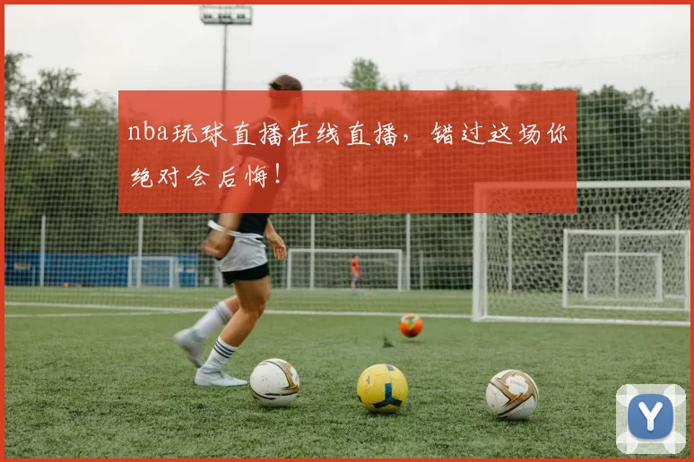 nba玩球直播在线直播，错过这场你绝对会后悔！
