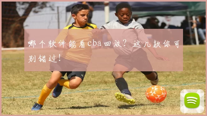 哪个软件能看cba回放？这几款你可别错过！