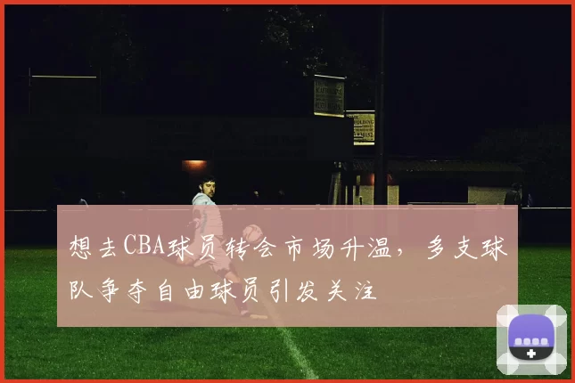 想去CBA球员转会市场升温，多支球队争夺自由球员引发关注