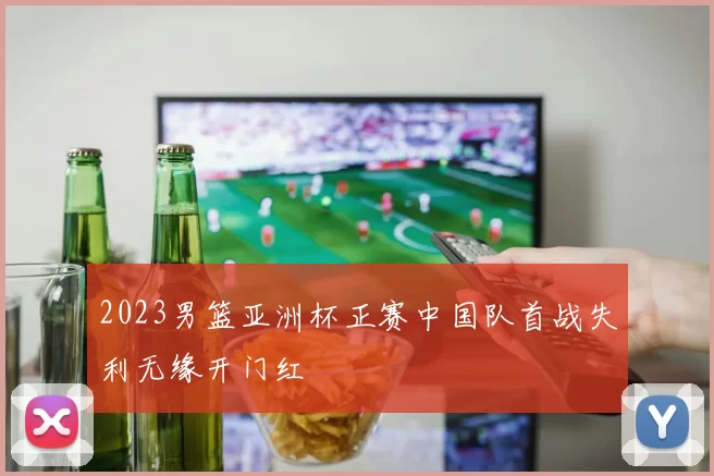 2023男篮亚洲杯正赛中国队首战失利无缘开门红