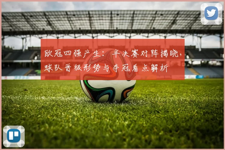 欧冠四强产生：半决赛对阵揭晓，球队晋级形势与夺冠看点解析