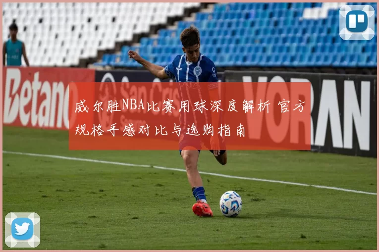 威尔胜NBA比赛用球深度解析 官方规格手感对比与选购指南