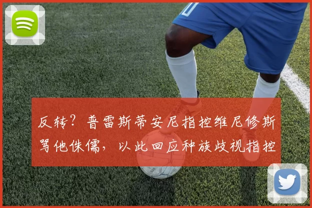 反转？普雷斯蒂安尼指控维尼修斯骂他侏儒，以此回应种族歧视指控