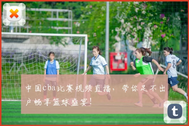 中国cba比赛视频直播，带你足不出户畅享篮球盛宴！