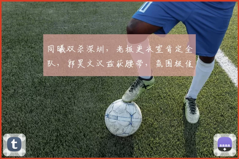 同曦双杀深圳，老板更衣室肯定全队，郭昊文汉兹获腰带，氛围极佳