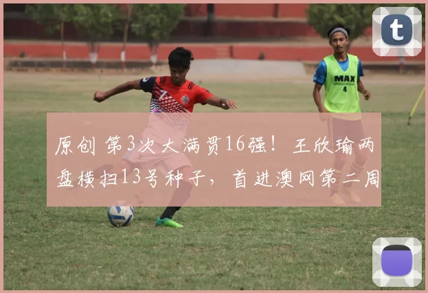 原创 第3次大满贯16强！王欣瑜两盘横扫13号种子，首进澳网第二周