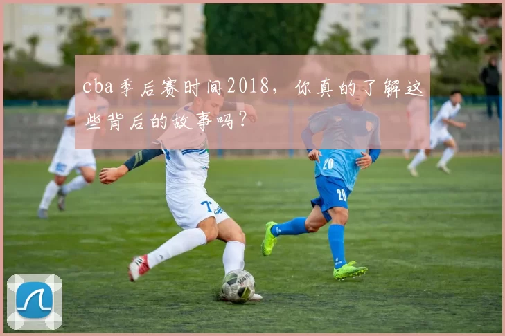 cba季后赛时间2018，你真的了解这些背后的故事吗？