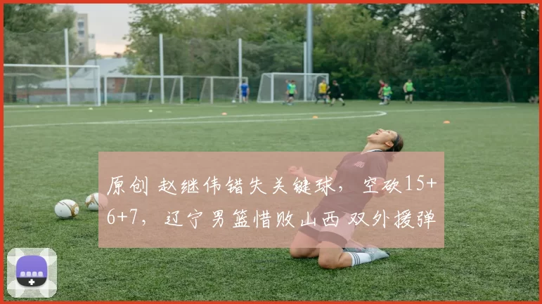 原创 赵继伟错失关键球，空砍15+6+7，辽宁男篮惜败山西 双外援弹尽粮绝