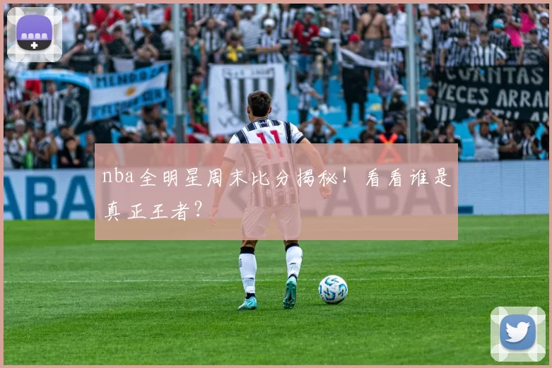 nba全明星周末比分揭秘！看看谁是真正王者？
