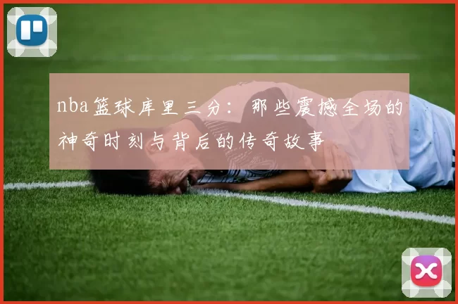nba篮球库里三分：那些震撼全场的神奇时刻与背后的传奇故事