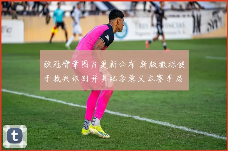 欧冠臂章图片更新公布 新版徽标便于裁判识别并具纪念意义本赛季启用