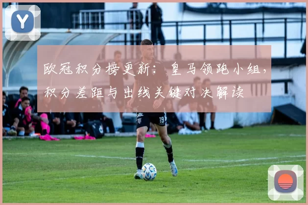 欧冠积分榜更新：皇马领跑小组，积分差距与出线关键对决解读